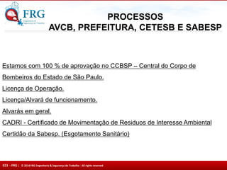 023 - FRG | © 2014 FRG Engenharia & Segurança do Trabalho - All rights reserved
Estamos com 100 % de aprovação no CCBSP – Central do Corpo de
Bombeiros do Estado de São Paulo.
Licença de Operação.
Licença/Alvará de funcionamento.
Alvarás em geral.
CADRI - Certificado de Movimentação de Residuos de Interesse Ambiental
Certidão da Sabesp. (Esgotamento Sanitário)
PROCESSOS
AVCB, PREFEITURA, CETESB E SABESP
 