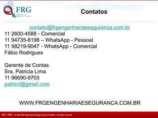 025 - FRG | © 2014 FRG Engenharia & Segurança do Trabalho - All rights reserved
Contatos
contato@frgengenhariaeseguranca.com.br
11 2600-4588 - Comercial
11 94735-8198 – WhatsApp - Pessoal
11 98219-9047 - WhatsApp - Comercial
Fábio Rodrigues
Gerente de Contas
Sra. Patricia Lima
11 96690-9703
patricrl@gmail.com
WWW.FRGENGENHARIAESEGURANCA.COM.BR
 