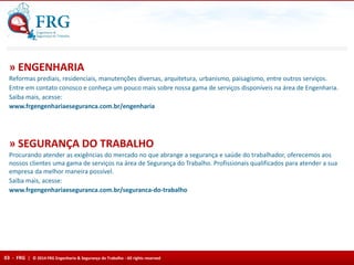 Reformas prediais, residenciais, manutenções diversas, arquitetura, urbanismo, paisagismo, entre outros serviços.
Entre em contato conosco e conheça um pouco mais sobre nossa gama de serviços disponíveis na área de Engenharia.
Saiba mais, acesse:
www.frgengenhariaeseguranca.com.br/engenharia
» ENGENHARIA
Procurando atender as exigências do mercado no que abrange a segurança e saúde do trabalhador, oferecemos aos
nossos clientes uma gama de serviços na área de Segurança do Trabalho. Profissionais qualificados para atender a sua
empresa da melhor maneira possível.
Saiba mais, acesse:
www.frgengenhariaeseguranca.com.br/seguranca-do-trabalho
» SEGURANÇA DO TRABALHO
03 - FRG | © 2014 FRG Engenharia & Segurança do Trabalho - All rights reserved
 