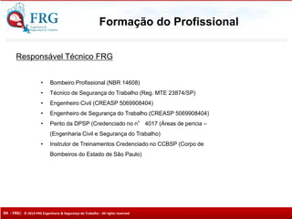 04 - FRG| © 2014 FRG Engenharia & Segurança do Trabalho - All rights reserved
Responsável Técnico FRG
• Bombeiro Profissional (NBR 14608)
• Técnico de Segurança do Trabalho (Reg. MTE 23874/SP)
• Engenheiro Civil (CREASP 5069908404)
• Engenheiro de Segurança do Trabalho (CREASP 5069908404)
• Perito da DPSP (Credenciado no n° 4017 (Áreas de pericia –
(Engenharia Civil e Segurança do Trabalho)
• Instrutor de Treinamentos Credenciado no CCBSP (Corpo de
Bombeiros do Estado de São Paulo)
Formação do Profissional
 