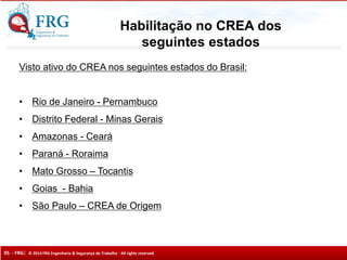 05 - FRG| © 2014 FRG Engenharia & Segurança do Trabalho - All rights reserved
Visto ativo do CREA nos seguintes estados do Brasil:
• Rio de Janeiro - Pernambuco
• Distrito Federal - Minas Gerais
• Amazonas - Ceará
• Paraná - Roraima
• Mato Grosso – Tocantis
• Goias - Bahia
• São Paulo – CREA de Origem
Habilitação no CREA dos
seguintes estados
 