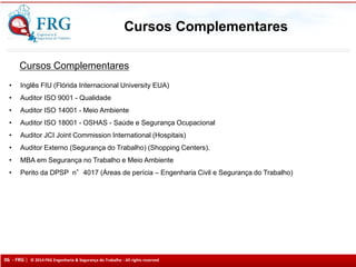 06 - FRG | © 2014 FRG Engenharia & Segurança do Trabalho - All rights reserved
Cursos Complementares
• Inglês FIU (Flórida Internacional University EUA)
• Auditor ISO 9001 - Qualidade
• Auditor ISO 14001 - Meio Ambiente
• Auditor ISO 18001 - OSHAS - Saúde e Segurança Ocupacional
• Auditor JCI Joint Commission International (Hospitais)
• Auditor Externo (Segurança do Trabalho) (Shopping Centers).
• MBA em Segurança no Trabalho e Meio Ambiente
• Perito da DPSP n°4017 (Áreas de perícia – Engenharia Civil e Segurança do Trabalho)
Cursos Complementares
 
