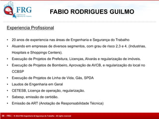 08 - FRG | © 2014 FRG Engenharia & Segurança do Trabalho - All rights reserved
Experiencia Profissional
• 20 anos de experiencia nas áreas de Engenharia e Segurança do Trabalho
• Atuando em empresas de diversos segmentos, com grau de risco 2,3 e 4. (Industrias,
Hospitais e Shoppings Centers).
• Execução de Projetos de Prefeitura, Licenças, Alvarás e regularização de imóveis.
• Execução de Projetos de Bombeiro, Aprovação de AVCB, e regularização do local no
CCBSP
• Execução de Projetos de Linha de Vida, Gás, SPDA
• Laudos de Engenharia em Geral
• CETESB, Licença de operação, regularização.
• Sabesp, emissão de certidão.
• Emissão de ART (Anotação de Responsabilidade Técnica)
FABIO RODRIGUES GUILMO
 