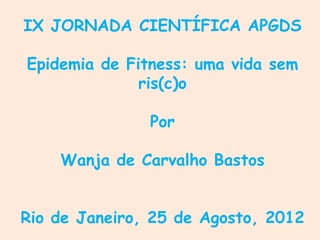 IX JORNADA CIENTÍFICA APGDS

Epidemia de Fitness: uma vida sem
              ris(c)o

               Por

    Wanja de Carvalho Bastos


Rio de Janeiro, 25 de Agosto, 2012
 