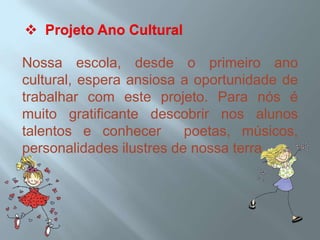  Projeto Ano CulturalNossa escola, desde o primeiro ano cultural, espera ansiosa a oportunidade de trabalhar com este projeto. Para nós é muito gratificante descobrir nos alunos talentos e conhecer  poetas, músicos, personalidades ilustres de nossa terra.