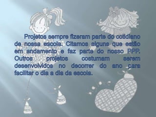 Projetos sempre fizeram parte do cotidiano de nossa escola. Citamos alguns que estão em andamento e faz parte do nosso PPP. Outros projetos costumam serem desenvolvidos no decorrer do ano para facilitar o dia a dia da escola.