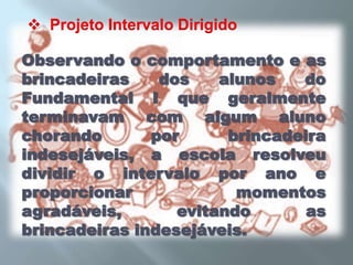   Projeto Intervalo DirigidoObservando o comportamento e as brincadeiras dos alunos do Fundamental I que geralmente terminavam com algum aluno chorando por brincadeira indesejáveis, a escola resolveu dividir o intervalo por ano e proporcionar momentos agradáveis, evitando as brincadeiras indesejáveis.