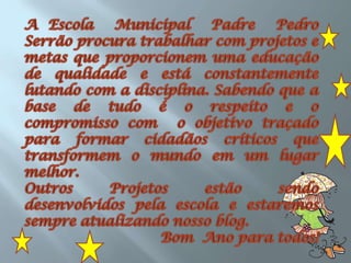 A Escola  Municipal  Padre  Pedro  Serrão procura trabalhar com projetos e metas que proporcionem uma educação de qualidade e está constantemente  lutando com a disciplina. Sabendo que a base de tudo é o respeito e o compromisso com  o objetivo traçado para formar cidadãos críticos que transformem o mundo em um lugar melhor.  Outros Projetos estão sendo desenvolvidos pela escola e estaremos sempre atualizando nosso blog.Bom  Ano para todos!