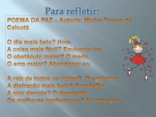  Para refletir: POEMA DA PAZ – Autoria: Madre Teresa de CalcutáO dia mais belo? Hoje.A coisa mais fácil? Equivocar-se.O obstáculo maior? O medo.O erro maior? Abandonar-se.A raiz de todos os males?  O egoísmo.A distração mais bela? O trabalho.A pior derrota? O desalento.Os melhores professores? As crianças.