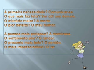 A primeira necessidade? Comunicar-se.O que mais faz feliz? Ser útil aos demais.O mistério maior? A morte.O pior defeito? O mau humor.A pessoa mais perigosa? A mentirosa.O sentimento pior? O rancor.O presente mais belo? O perdão.O mais imprescindível? O lar.