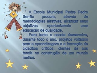 A Escola Municipal Padre Pedro Serrão procura, através de metodologias atrativas, alcançar seus objetivos oportunizando uma educação de qualidade.Para tanto a escola desenvolve, durante todo o ano, projetos voltados para a aprendizagem e a formação de cidadãos críticos, cientes de sua tarefa na construção de um mundo melhor. 