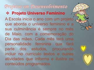 Projetos em Desenvolvimento  Projeto Universo FemininoA Escola inicia o ano com um projeto que aborda o universo feminino e a sua culminância é sempre no mês de Maio, com a comemoração do Dia das mães, Cada mês terá uma personalidade feminina que fará parte dos estudos, procurando  incluir no currículo textos e outras atividades que informa e ilustra os conteúdos programados.c