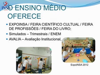 O ENSINO MÉDIO
OFERECE
 EXPOINSA / FEIRA CIENTÍFICO CULTUAL / FEIRA
  DE PROFISSÕES / FEIRA DO LIVRO;
 Simulados – Trimestrais / ENEM
 AVALIA – Avaliação Institucional,




                                  ExpoINSA 2012
 