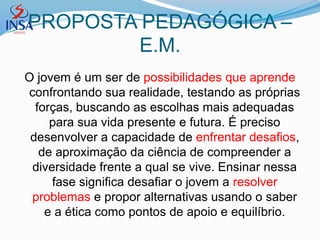PROPOSTA PEDAGÓGICA –
        E.M.
O jovem é um ser de possibilidades que aprende
confrontando sua realidade, testando as próprias
  forças, buscando as escolhas mais adequadas
     para sua vida presente e futura. É preciso
 desenvolver a capacidade de enfrentar desafios,
   de aproximação da ciência de compreender a
 diversidade frente a qual se vive. Ensinar nessa
     fase significa desafiar o jovem a resolver
 problemas e propor alternativas usando o saber
    e a ética como pontos de apoio e equilíbrio.
 