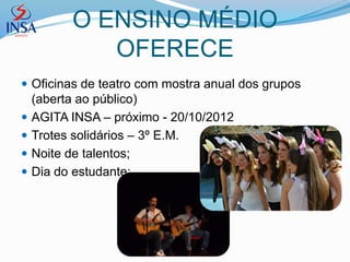 O ENSINO MÉDIO
             OFERECE
 Oficinas de teatro com mostra anual dos grupos
    (aberta ao público)
   AGITA INSA – próximo - 20/10/2012
   Trotes solidários – 3º E.M.
   Noite de talentos;
   Dia do estudante;
 