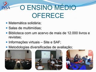O ENSINO MÉDIO
            OFERECE
 Matemática solidária;
 Salas de multimídias;
 Biblioteca com um acervo de mais de 12.000 livros e
  revistas;
 Informações virtuais – Site e SAF;
 Metodologias diversificadas de avaliação;
 
