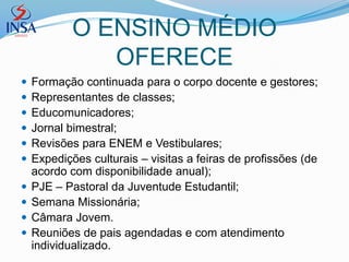 O ENSINO MÉDIO
               OFERECE
   Formação continuada para o corpo docente e gestores;
   Representantes de classes;
   Educomunicadores;
   Jornal bimestral;
   Revisões para ENEM e Vestibulares;
   Expedições culturais – visitas a feiras de profissões (de
    acordo com disponibilidade anual);
   PJE – Pastoral da Juventude Estudantil;
   Semana Missionária;
   Câmara Jovem.
   Reuniões de pais agendadas e com atendimento
    individualizado.
 