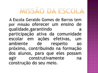 Missão da Escola     A Escola Geraldo Gomes de Barros tem por missão oferecer um ensino de qualidade,garantindo a participação ativa da comunidade escolar em ações efetivas, um ambiente de respeito ao próximo, contribuindo na formação dos alunos, para que eles possam agir construtivamente na construção do seu meio.