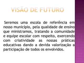 Visão de Futuro   Seremos uma escola de referência em nosso município, pela qualidade de ensino que ministramos, tratando a comunidade e equipe escolar com respeito, exercendo com criatividade as nossas práticas educativas dando a devida valorização a participação de todos os envolvidos.