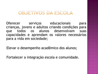 	  Objetivos da Escola	Oferecer serviços educacionais para crianças, jovens e adultos criando condições para que todos os alunos desenvolvam suas capacidades e aprendam os valores necessários para a vida em sociedade;   Elevar o desempenho acadêmico dos alunos;   Fortalecer a integração escola e comunidade.