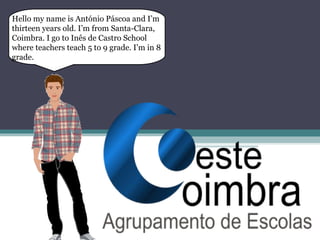 Hello my name is António Páscoa and I’m
thirteen years old. I’m from Santa-Clara,
Coimbra. I go to Inês de Castro School
where teachers teach 5 to 9 grade. I’m in 8
grade.
 