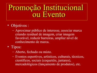 • Objetivos :
– Aproximar público de interesse, associar marca
criando residual de imagem, criar imagem
favorável, reduzir barreiras, ampliar nível de
conhecimento de marca.
• Tipos:
– Aberto, fechado ou misto.
– Eventos esportivos, artísticos, culturais, técnicos,
científicos, sociais (coquetéis, jantares),
mercadológicos (lançamento de produtos), etc.
Promoção InstitucionalPromoção Institucional
ou Eventoou Evento
 