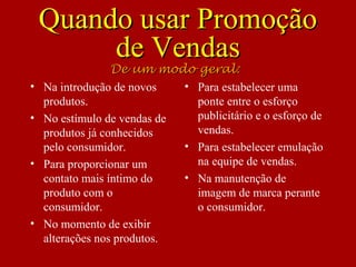Quando usar PromoçãoQuando usar Promoção
de Vendasde Vendas
• Na introdução de novos
produtos.
• No estímulo de vendas de
produtos já conhecidos
pelo consumidor.
• Para proporcionar um
contato mais íntimo do
produto com o
consumidor.
• No momento de exibir
alterações nos produtos.
• Para estabelecer uma
ponte entre o esforço
publicitário e o esforço de
vendas.
• Para estabelecer emulação
na equipe de vendas.
• Na manutenção de
imagem de marca perante
o consumidor.
De um modo geral:De um modo geral:
 