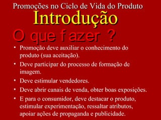 • Promoção deve auxiliar o conhecimento do
produto (sua aceitação).
• Deve participar do processo de formação de
imagem.
• Deve estimular vendedores.
• Deve abrir canais de venda, obter boas exposições.
• E para o consumidor, deve destacar o produto,
estimular experimentação, ressaltar atributos,
apoiar ações de propaganda e publicidade.
Promoções no Ciclo de Vida do ProdutoPromoções no Ciclo de Vida do Produto
IntroduçãoIntrodução
O que f azer ?O que f azer ?
 
