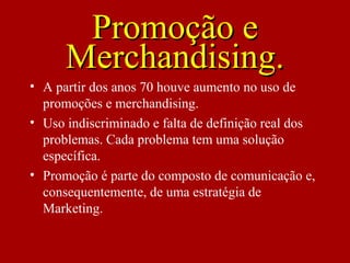 Promoção ePromoção e
Merchandising.Merchandising.
• A partir dos anos 70 houve aumento no uso de
promoções e merchandising.
• Uso indiscriminado e falta de definição real dos
problemas. Cada problema tem uma solução
específica.
• Promoção é parte do composto de comunicação e,
consequentemente, de uma estratégia de
Marketing.
 