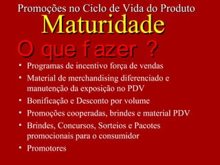 • Programas de incentivo força de vendas
• Material de merchandising diferenciado e
manutenção da exposição no PDV
• Bonificação e Desconto por volume
• Promoções cooperadas, brindes e material PDV
• Brindes, Concursos, Sorteios e Pacotes
promocionais para o consumidor
• Promotores
Promoções no Ciclo de Vida do ProdutoPromoções no Ciclo de Vida do Produto
MaturidadeMaturidade
O que f azer ?O que f azer ?
 