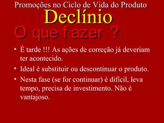 • É tarde !!! As ações de correção já deveriam
ter acontecido.
• Ideal é substituir ou descontinuar o produto.
• Nesta fase (se for continuar) é difícil, leva
tempo, precisa de investimento. Não é
vantajoso.
Promoções no Ciclo de Vida do ProdutoPromoções no Ciclo de Vida do Produto
DeclínioDeclínio
O que f azer ?O que f azer ?
 
