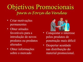 • Criar motivações
permanentes
• Obter atitudes
favoráveis para a
introdução de novos
produtos ou produtos
alterados
• Obter informações
sobre o mercado
• Conquistar o interesse
pelos produtos de
penetração mais difícil
• Despertar acuidade
nas distribuição do
material promocional.
Objetivos PromocionaisObjetivos Promocionais
para a Força de Vendaspara a Força de Vendas
 