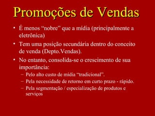 Promoções de VendasPromoções de Vendas
• É menos “nobre” que a mídia (principalmente a
eletrônica)
• Tem uma posição secundária dentro do conceito
de venda (Depto.Vendas).
• No entanto, consolida-se o crescimento de sua
importância:
– Pelo alto custo de mídia “tradicional”.
– Pela necessidade de retorno em curto prazo - rápido.
– Pela segmentação / especialização de produtos e
serviços
 