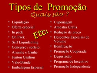 • Liquidação
• Oferta especial
• In pack
• On Pack
• Self Liquidanting
• Concurso / sorteio
• Arranhe e Ganhe
• Juntou Ganhou
• Vale-Brinde
• Embalagem Especial
• Cuponagem
• Amostra Grátis
• Redução de preço
• Descontos Especiais de
Volume
• Bonificação
• Promoção Cooperada
• Degustação
• Programa de Incentivo
• Promoção Independente
Tipos de PromoçãoTipos de Promoção
Quais são ?Quais são ?
Etc.
Etc.
 