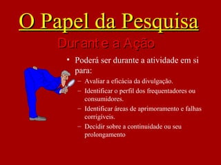 • Poderá ser durante a atividade em si
para:
– Avaliar a eficácia da divulgação.
– Identificar o perfil dos frequentadores ou
consumidores.
– Identificar áreas de aprimoramento e falhas
corrigíveis.
– Decidir sobre a continuidade ou seu
prolongamento
O Papel da PesquisaO Papel da Pesquisa
Durant e a AçãoDurant e a Ação
 