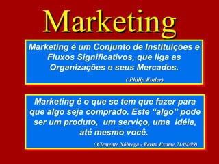 MarketingMarketing
Marketing é um Conjunto de Instituições e
Fluxos Significativos, que liga as
Organizações e seus Mercados.
( Philip Kotler)( Philip Kotler)
Marketing é um Conjunto de Instituições e
Fluxos Significativos, que liga as
Organizações e seus Mercados.
( Philip Kotler)( Philip Kotler)
Marketing é o que se tem que fazer para
que algo seja comprado. Este “algo” pode
ser um produto, um serviço, uma idéia,
até mesmo você.
( Clemente Nóbrega - Reista Exame 21/04/99)( Clemente Nóbrega - Reista Exame 21/04/99)
Marketing é o que se tem que fazer para
que algo seja comprado. Este “algo” pode
ser um produto, um serviço, uma idéia,
até mesmo você.
( Clemente Nóbrega - Reista Exame 21/04/99)( Clemente Nóbrega - Reista Exame 21/04/99)
 