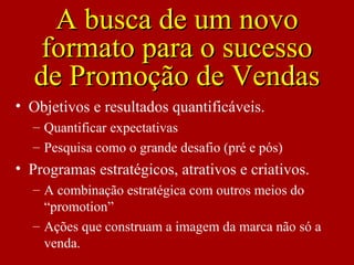 • Objetivos e resultados quantificáveis.
– Quantificar expectativas
– Pesquisa como o grande desafio (pré e pós)
• Programas estratégicos, atrativos e criativos.
– A combinação estratégica com outros meios do
“promotion”
– Ações que construam a imagem da marca não só a
venda.
A busca de um novoA busca de um novo
formato para o sucessoformato para o sucesso
de Promoção de Vendasde Promoção de Vendas
 