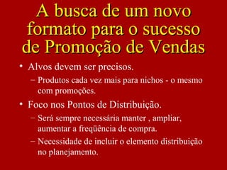 • Alvos devem ser precisos.
– Produtos cada vez mais para nichos - o mesmo
com promoções.
• Foco nos Pontos de Distribuição.
– Será sempre necessária manter , ampliar,
aumentar a freqüência de compra.
– Necessidade de incluir o elemento distribuição
no planejamento.
A busca de um novoA busca de um novo
formato para o sucessoformato para o sucesso
de Promoção de Vendasde Promoção de Vendas
 