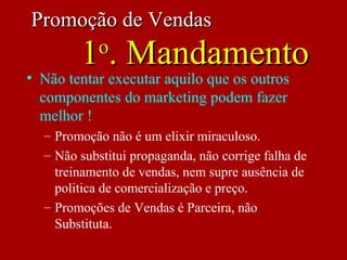 Promoção de VendasPromoção de Vendas
11oo
. Mandamento. Mandamento
• Não tentar executar aquilo que os outros
componentes do marketing podem fazer
melhor !
– Promoção não é um elixir miraculoso.
– Não substitui propaganda, não corrige falha de
treinamento de vendas, nem supre ausência de
politica de comercialização e preço.
– Promoções de Vendas é Parceira, não
Substituta.
 