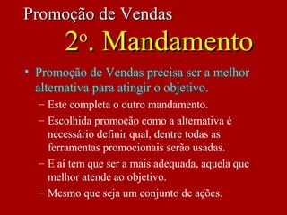 • Promoção de Vendas precisa ser a melhor
alternativa para atingir o objetivo.
– Este completa o outro mandamento.
– Escolhida promoção como a alternativa é
necessário definir qual, dentre todas as
ferramentas promocionais serão usadas.
– E aí tem que ser a mais adequada, aquela que
melhor atende ao objetivo.
– Mesmo que seja um conjunto de ações.
Promoção de VendasPromoção de Vendas
22oo
. Mandamento. Mandamento
 