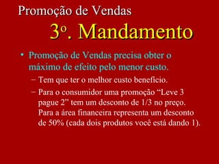 • Promoção de Vendas precisa obter o
máximo de efeito pelo menor custo.
– Tem que ter o melhor custo benefício.
– Para o consumidor uma promoção “Leve 3
pague 2” tem um desconto de 1/3 no preço.
Para a área financeira representa um desconto
de 50% (cada dois produtos você está dando 1).
Promoção de VendasPromoção de Vendas
33oo
. Mandamento. Mandamento
 