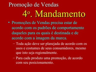 • Promoções de Vendas precisa estar de
acordo com os padrões de comportamento
daqueles para os quais é destinada e de
acordo com a imagem da marca.
– Toda ação deve ser planejada de acordo com os
usos e costumes de seus consumidores, mesmo
que isto seja regionalmente.
– Para cada produto uma promoção, de acordo
com seu posicionamento.
Promoção de VendasPromoção de Vendas
44oo
. Mandamento. Mandamento
 