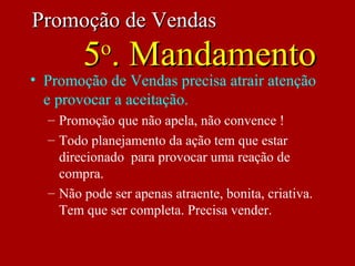 • Promoção de Vendas precisa atrair atenção
e provocar a aceitação.
– Promoção que não apela, não convence !
– Todo planejamento da ação tem que estar
direcionado para provocar uma reação de
compra.
– Não pode ser apenas atraente, bonita, criativa.
Tem que ser completa. Precisa vender.
Promoção de VendasPromoção de Vendas
55oo
. Mandamento. Mandamento
 