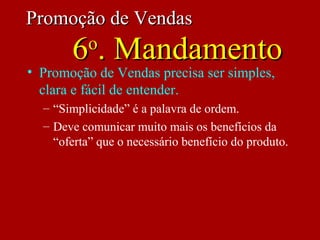 • Promoção de Vendas precisa ser simples,
clara e fácil de entender.
– “Simplicidade” é a palavra de ordem.
– Deve comunicar muito mais os benefícios da
“oferta” que o necessário benefício do produto.
Promoção de VendasPromoção de Vendas
66oo
. Mandamento. Mandamento
 