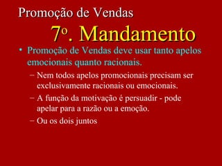 • Promoção de Vendas deve usar tanto apelos
emocionais quanto racionais.
– Nem todos apelos promocionais precisam ser
exclusivamente racionais ou emocionais.
– A função da motivação é persuadir - pode
apelar para a razão ou a emoção.
– Ou os dois juntos
Promoção de VendasPromoção de Vendas
77oo
. Mandamento. Mandamento
 