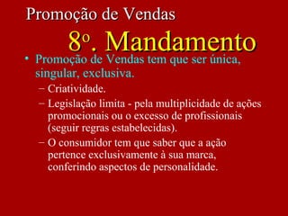 • Promoção de Vendas tem que ser única,
singular, exclusiva.
– Criatividade.
– Legislação limita - pela multiplicidade de ações
promocionais ou o excesso de profissionais
(seguir regras estabelecidas).
– O consumidor tem que saber que a ação
pertence exclusivamente à sua marca,
conferindo aspectos de personalidade.
Promoção de VendasPromoção de Vendas
88oo
. Mandamento. Mandamento
 