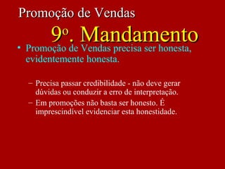 • Promoção de Vendas precisa ser honesta,
evidentemente honesta.
– Precisa passar credibilidade - não deve gerar
dúvidas ou conduzir a erro de interpretação.
– Em promoções não basta ser honesto. É
imprescindível evidenciar esta honestidade.
Promoção de VendasPromoção de Vendas
99oo
. Mandamento. Mandamento
 