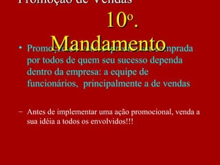 • Promoção de vendas precisa ser comprada
por todos de quem seu sucesso dependa
dentro da empresa: a equipe de
funcionários, principalmente a de vendas
– Antes de implementar uma ação promocional, venda a
sua idéia a todos os envolvidos!!!
Promoção de VendasPromoção de Vendas
1010oo
..
MandamentoMandamento
 
