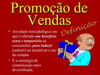 Promoção dePromoção de
VendasVendas
• Atividade mercadológica em
que é ofertado um benefício
extra e temporário ao
consumidor, para induzir
(seduzir) ou incentivar o ato
da compra.
• É a estratégia de
comunicação mais
diversificada.
Definição
Definição
 