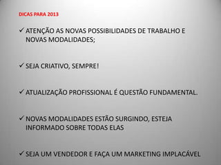 DICAS PARA 2013


 ATENÇÃO AS NOVAS POSSIBILIDADES DE TRABALHO E
  NOVAS MODALIDADES;


 SEJA CRIATIVO, SEMPRE!


 ATUALIZAÇÃO PROFISSIONAL É QUESTÃO FUNDAMENTAL.


 NOVAS MODALIDADES ESTÃO SURGINDO, ESTEJA
  INFORMADO SOBRE TODAS ELAS


 SEJA UM VENDEDOR E FAÇA UM MARKETING IMPLACÁVEL
 